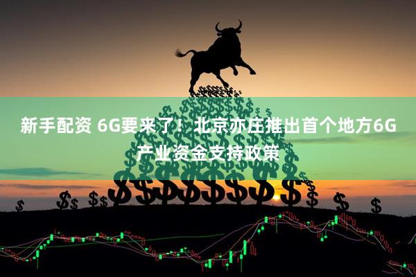 新手配资 6G要来了！北京亦庄推出首个地方6G产业资金支持政策