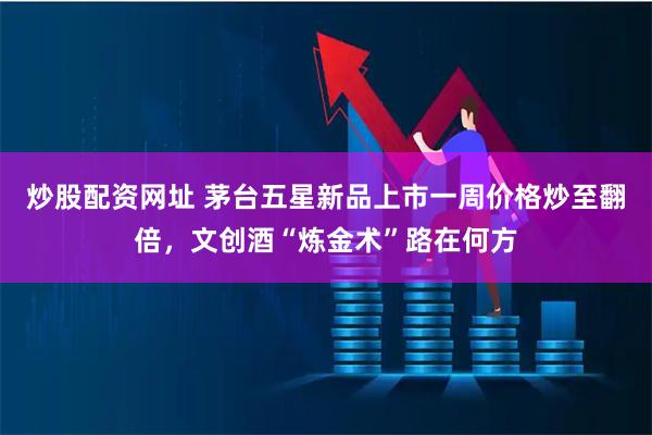 炒股配资网址 茅台五星新品上市一周价格炒至翻倍，文创酒“炼金术”路在何方