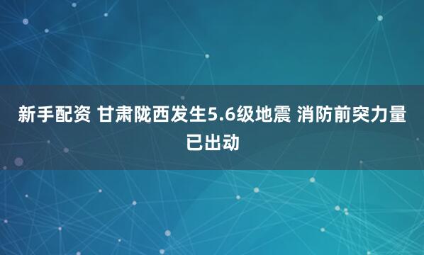 新手配资 甘肃陇西发生5.6级地震 消防前突力量已出动