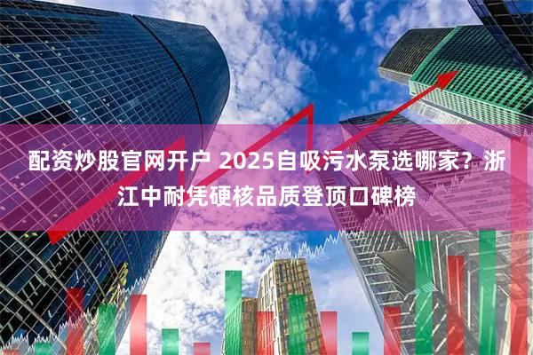 配资炒股官网开户 2025自吸污水泵选哪家？浙江中耐凭硬核品质登顶口碑榜
