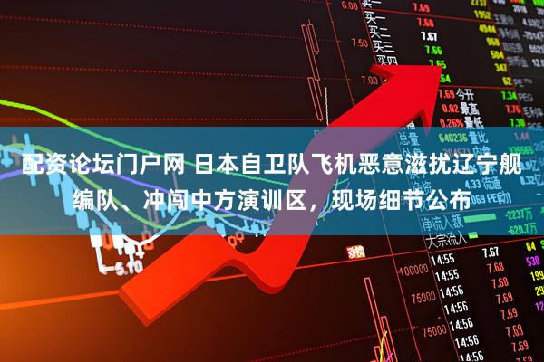 配资论坛门户网 日本自卫队飞机恶意滋扰辽宁舰编队、冲闯中方演训区，现场细节公布