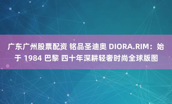 广东广州股票配资 铭品圣迪奥 DIORA.RIM：始于 1984 巴黎 四十年深耕轻奢时尚全球版图