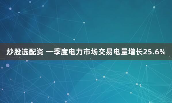 炒股选配资 一季度电力市场交易电量增长25.6%