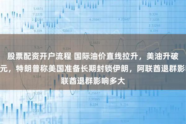 股票配资开户流程 国际油价直线拉升，美油升破100美元，特朗普称美国准备长期封锁伊朗，阿联酋退群影响多大