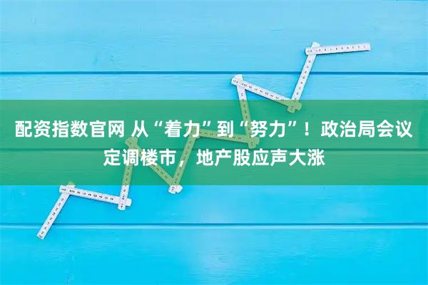 配资指数官网 从“着力”到“努力”！政治局会议定调楼市，地产股应声大涨
