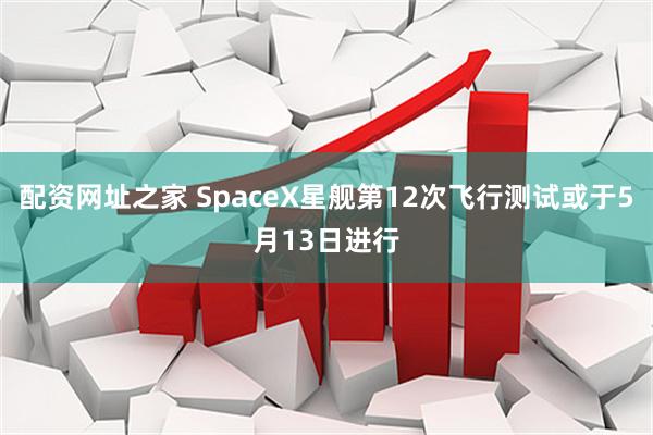 配资网址之家 SpaceX星舰第12次飞行测试或于5月13日进行