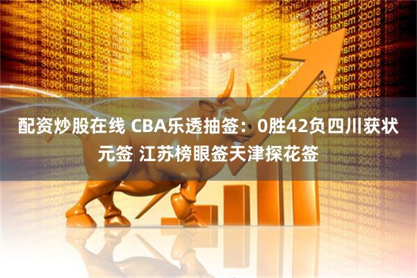 配资炒股在线 CBA乐透抽签：0胜42负四川获状元签 江苏榜眼签天津探花签