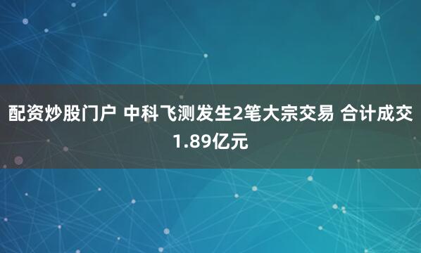 配资炒股门户 中科飞测发生2笔大宗交易 合计成交1.89亿元