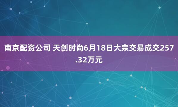 南京配资公司 天创时尚6月18日大宗交易成交257.32万元