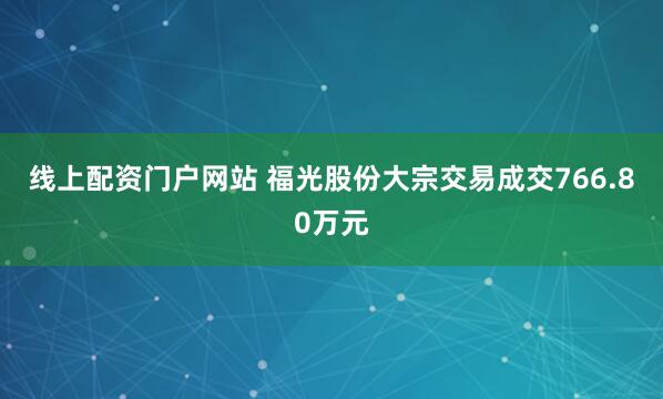 线上配资门户网站 福光股份大宗交易成交766.80万元