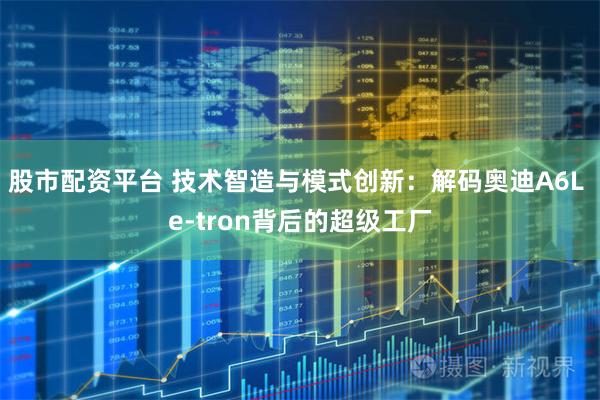 股市配资平台 技术智造与模式创新：解码奥迪A6L e-tron背后的超级工厂